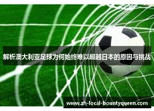 解析澳大利亚足球为何始终难以超越日本的原因与挑战