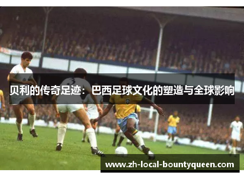 贝利的传奇足迹：巴西足球文化的塑造与全球影响