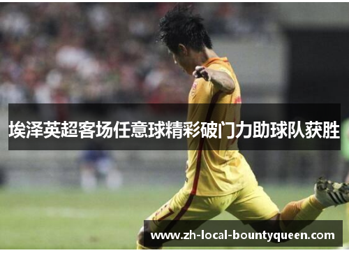 埃泽英超客场任意球精彩破门力助球队获胜 埃泽英超客场任意球精彩破门力助球队获胜