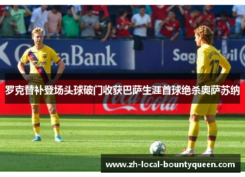 罗克替补登场头球破门收获巴萨生涯首球绝杀奥萨苏纳 罗克替补登场头球破门收获巴萨生涯首球绝杀奥萨苏纳