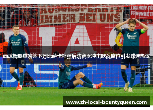 西汉姆联重磅签下万比萨卡补强后防赛季冲击欧战席位引发球迷热议