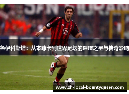 鲁伊科斯塔：从本菲卡到世界足坛的璀璨之星与传奇影响
