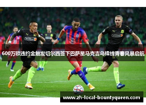 600万欧违约金触发切尔西签下巴萨星马克吉乌锋线青春风暴启航