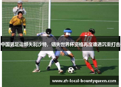 中国男足遗憾失利沙特，错失世界杯资格再度遭遇沉重打击