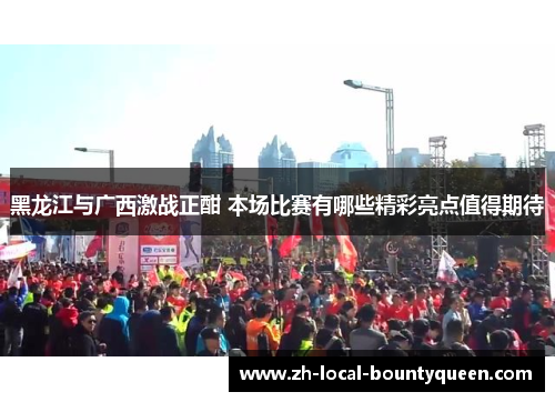 黑龙江与广西激战正酣 本场比赛有哪些精彩亮点值得期待 黑龙江与广西激战正酣 本场比赛有哪些精彩亮点值得期待