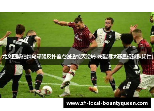 尤文图斯伯纳乌顽强反扑差点创造惊天逆转 残酷淘汰赛显现球队韧性